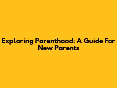 Exploring Parenthood: A Guide For New Parents