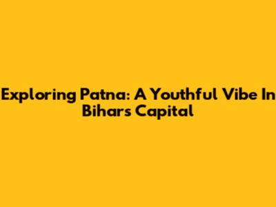Exploring Patna: A Youthful Vibe In Bihar's Capital