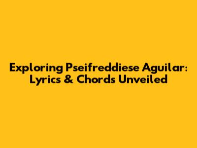 Exploring Pseifreddiese Aguilar: Lyrics & Chords Unveiled