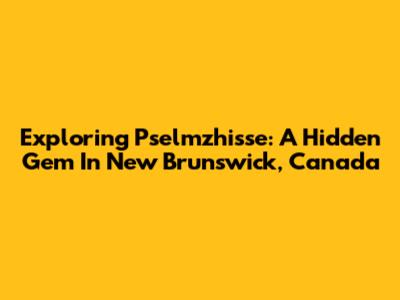 Exploring Pselmzhisse: A Hidden Gem In New Brunswick, Canada