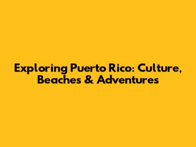 Exploring Puerto Rico: Culture, Beaches & Adventures