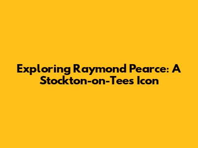 Exploring Raymond Pearce: A Stockton-on-Tees Icon