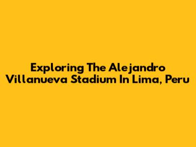 Exploring The Alejandro Villanueva Stadium In Lima, Peru