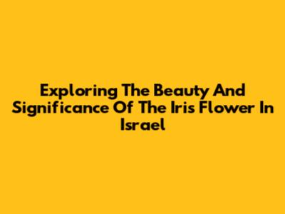 Exploring The Beauty And Significance Of The Iris Flower In Israel