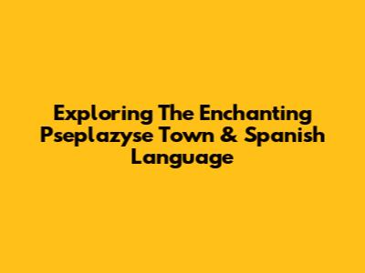 Exploring The Enchanting 'Pseplazyse Town' & Spanish Language