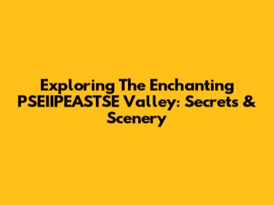 Exploring The Enchanting PSEIIPEASTSE Valley: Secrets & Scenery