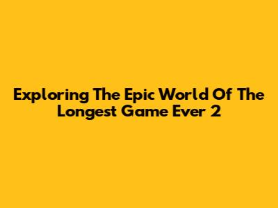 Exploring The Epic World Of The Longest Game Ever 2