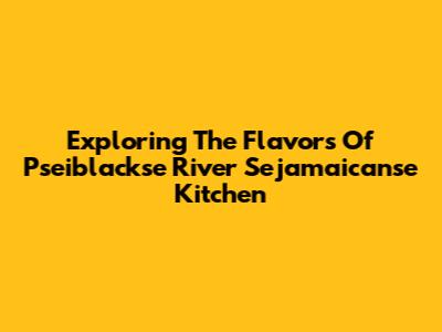 Exploring The Flavors Of Pseiblackse River Sejamaicanse Kitchen