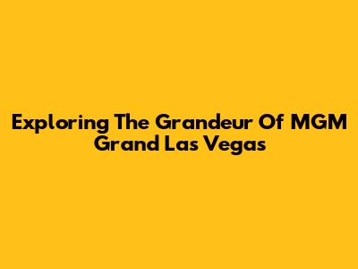 Exploring The Grandeur Of MGM Grand Las Vegas