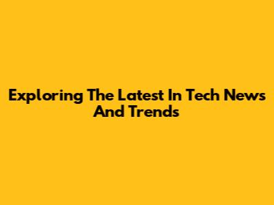Exploring The Latest In Tech News And Trends