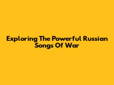 Exploring The Powerful Russian Songs Of War