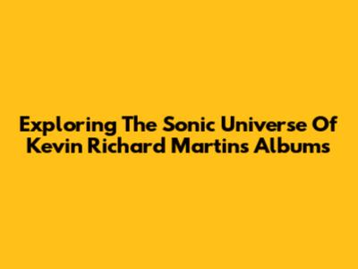 Exploring The Sonic Universe Of Kevin Richard Martin's Albums