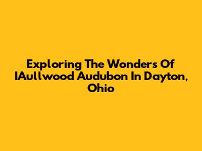 Exploring The Wonders Of IAullwood Audubon In Dayton, Ohio