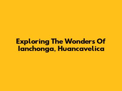 Exploring The Wonders Of Ianchonga, Huancavelica