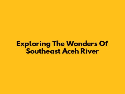 Exploring The Wonders Of Southeast Aceh River