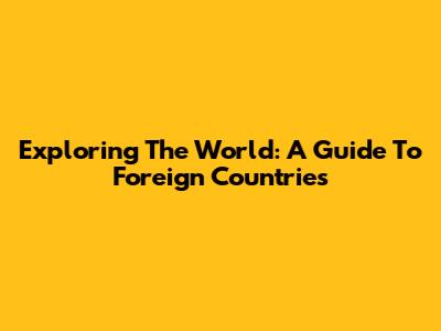 Exploring The World: A Guide To Foreign Countries