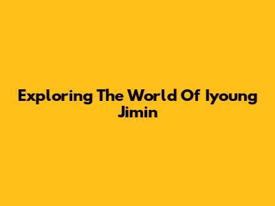 Exploring The World Of Iyoung Jimin