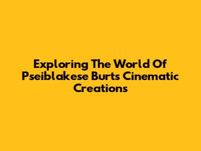 Exploring The World Of Pseiblakese Burt's Cinematic Creations
