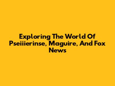 Exploring The World Of Pseiiierinse, Maguire, And Fox News