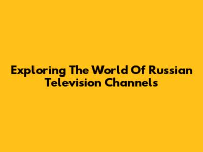 Exploring The World Of Russian Television Channels