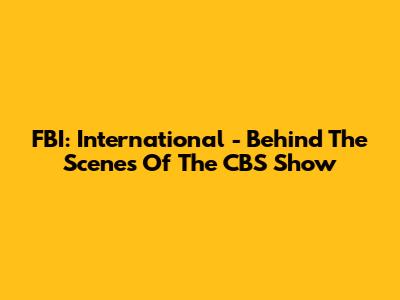 FBI: International - Behind The Scenes Of The CBS Show