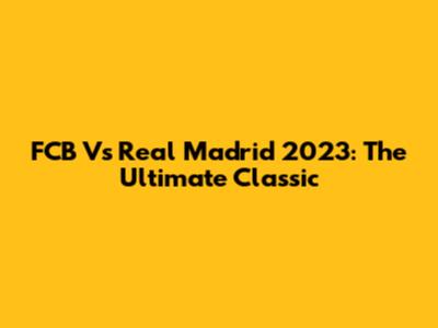 FCB Vs Real Madrid 2023: The Ultimate Classic