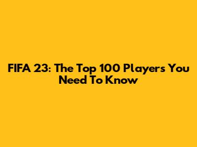 FIFA 23: The Top 100 Players You Need To Know