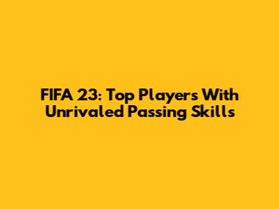 FIFA 23: Top Players With Unrivaled Passing Skills