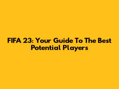 FIFA 23: Your Guide To The Best Potential Players