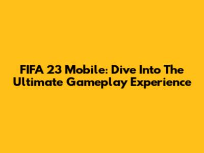 FIFA 23 Mobile: Dive Into The Ultimate Gameplay Experience