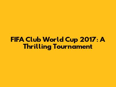 FIFA Club World Cup 2017: A Thrilling Tournament