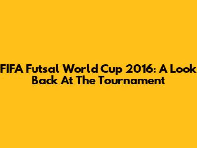 FIFA Futsal World Cup 2016: A Look Back At The Tournament