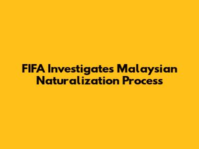 FIFA Investigates Malaysian Naturalization Process