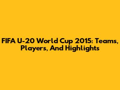 FIFA U-20 World Cup 2015: Teams, Players, And Highlights