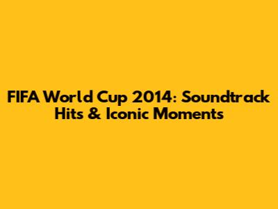 FIFA World Cup 2014: Soundtrack Hits & Iconic Moments