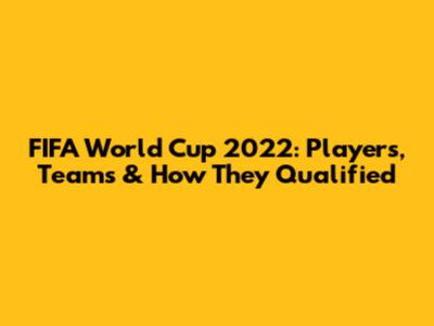FIFA World Cup 2022: Players, Teams & How They Qualified