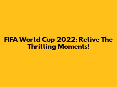 FIFA World Cup 2022: Relive The Thrilling Moments!