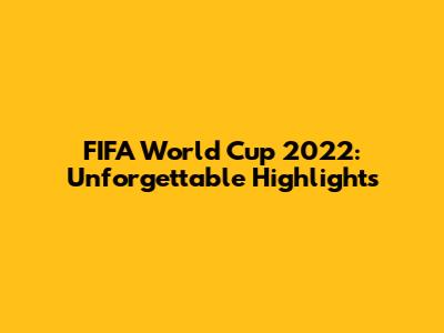 FIFA World Cup 2022: Unforgettable Highlights