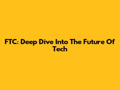 FTC: Deep Dive Into The Future Of Tech