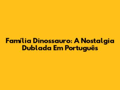 Família Dinossauro: A Nostalgia Dublada Em Português