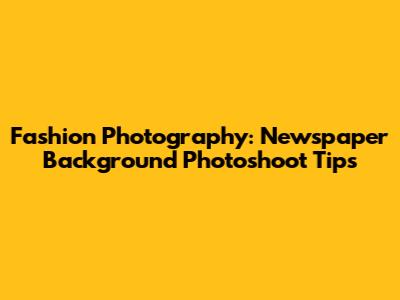 Fashion Photography: Newspaper Background Photoshoot Tips