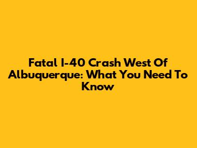 Fatal I-40 Crash West Of Albuquerque: What You Need To Know