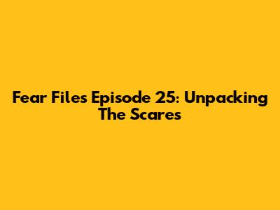 Fear Files Episode 25: Unpacking The Scares