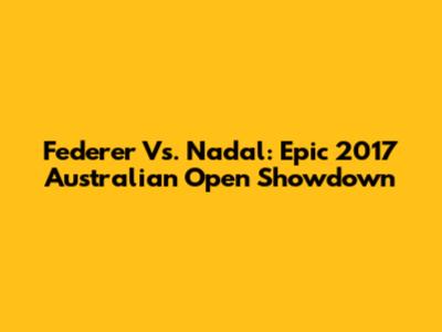 Federer Vs. Nadal: Epic 2017 Australian Open Showdown