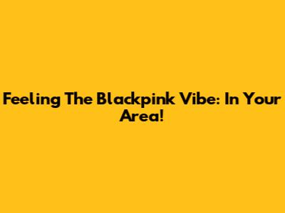 Feeling The Blackpink Vibe: In Your Area!