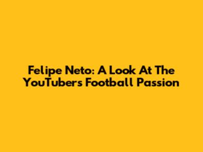 Felipe Neto: A Look At The YouTuber's Football Passion