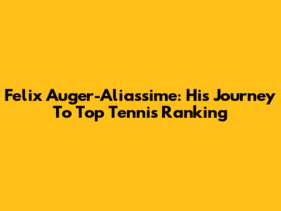 Felix Auger-Aliassime: His Journey To Top Tennis Ranking
