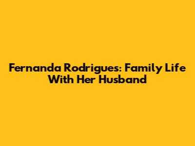 Fernanda Rodrigues: Family Life With Her Husband