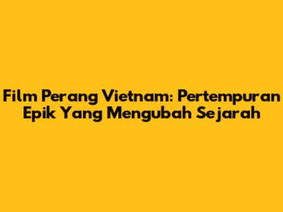 Film Perang Vietnam: Pertempuran Epik Yang Mengubah Sejarah