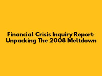 Financial Crisis Inquiry Report: Unpacking The 2008 Meltdown